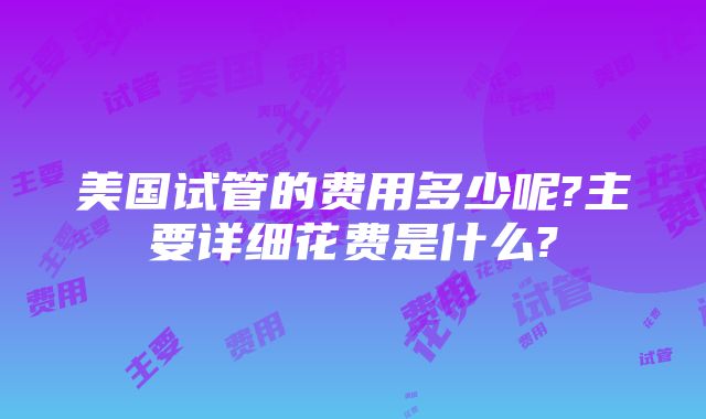 美国试管的费用多少呢?主要详细花费是什么?