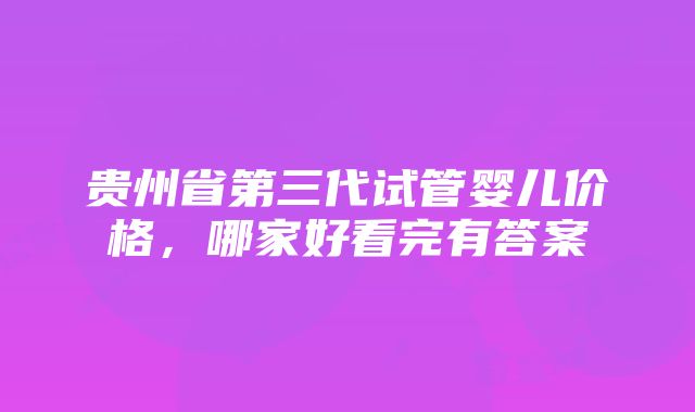 贵州省第三代试管婴儿价格，哪家好看完有答案