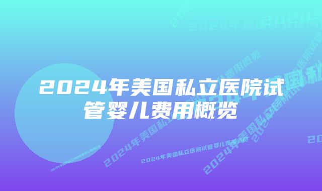 2024年美国私立医院试管婴儿费用概览