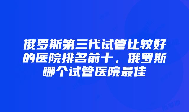 俄罗斯第三代试管比较好的医院排名前十，俄罗斯哪个试管医院最佳