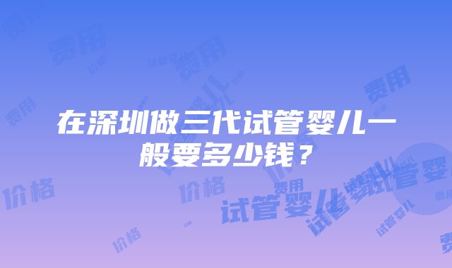 在深圳做三代试管婴儿一般要多少钱？