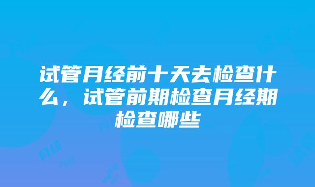 试管月经前十天去检查什么，试管前期检查月经期检查哪些