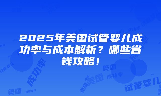 2025年美国试管婴儿成功率与成本解析？哪些省钱攻略！