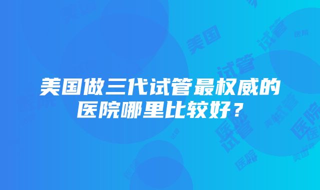 美国做三代试管最权威的医院哪里比较好？