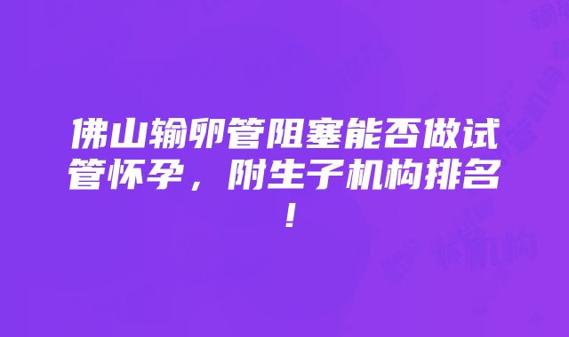 佛山输卵管阻塞能否做试管怀孕，附生子机构排名！