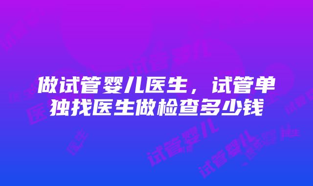 做试管婴儿医生，试管单独找医生做检查多少钱