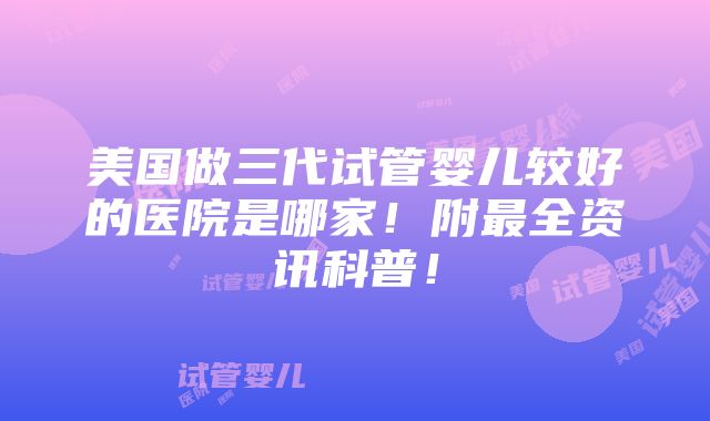 美国做三代试管婴儿较好的医院是哪家！附最全资讯科普！