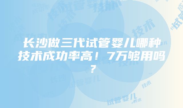 长沙做三代试管婴儿哪种技术成功率高！7万够用吗？