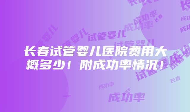 长春试管婴儿医院费用大概多少！附成功率情况！