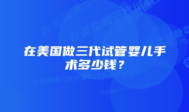 在美国做三代试管婴儿手术多少钱？