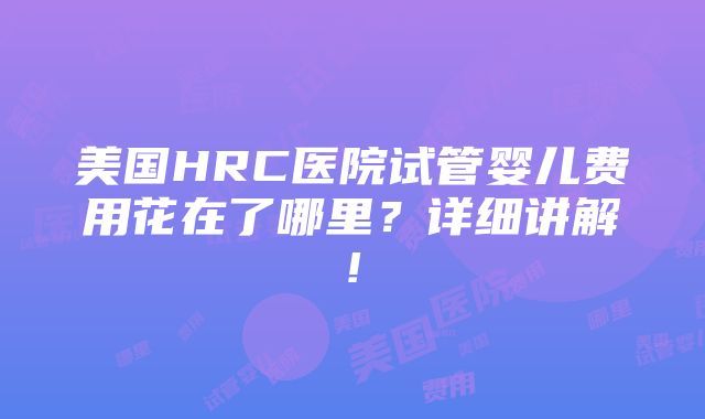 美国HRC医院试管婴儿费用花在了哪里？详细讲解!