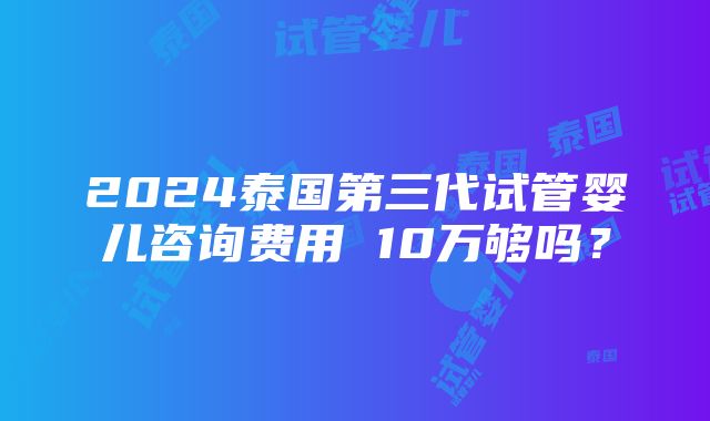 2024泰国第三代试管婴儿咨询费用 10万够吗？