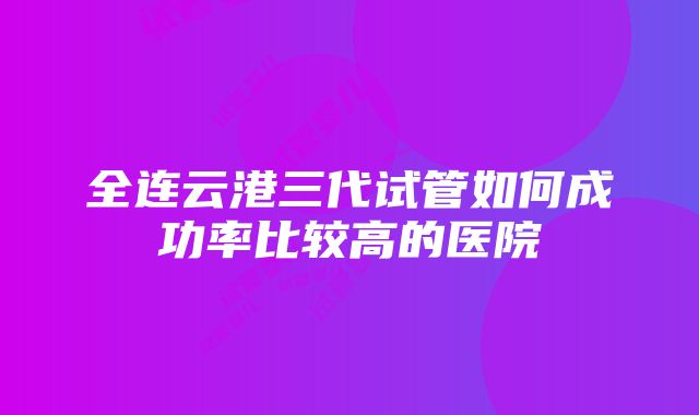 全连云港三代试管如何成功率比较高的医院