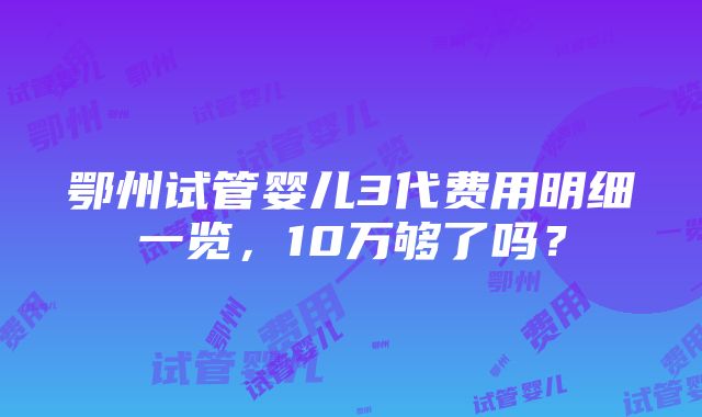 鄂州试管婴儿3代费用明细一览，10万够了吗？