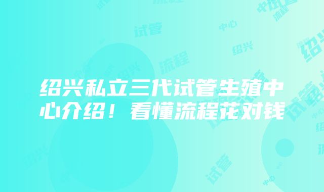 绍兴私立三代试管生殖中心介绍！看懂流程花对钱