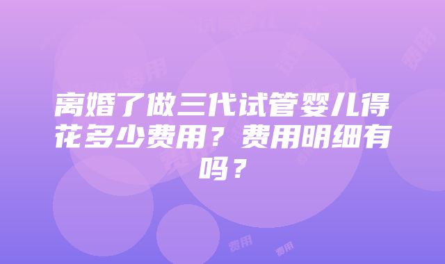 离婚了做三代试管婴儿得花多少费用？费用明细有吗？