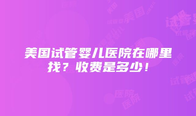 美国试管婴儿医院在哪里找？收费是多少！