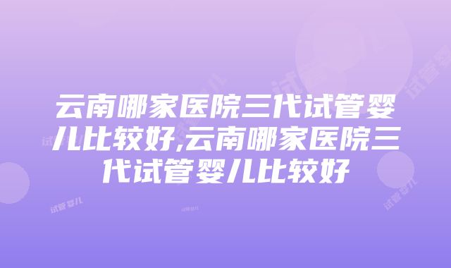 云南哪家医院三代试管婴儿比较好,云南哪家医院三代试管婴儿比较好