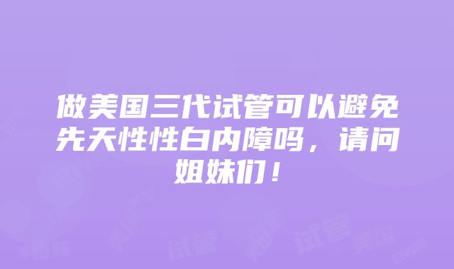 做美国三代试管可以避免先天性性白内障吗，请问姐妹们！