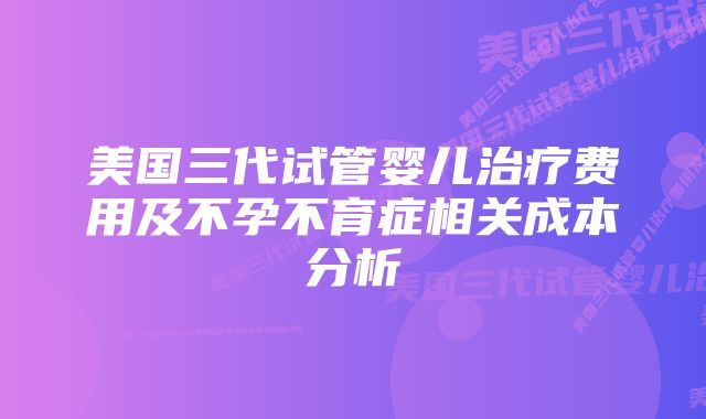 美国三代试管婴儿治疗费用及不孕不育症相关成本分析