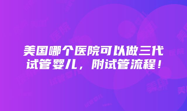 美国哪个医院可以做三代试管婴儿，附试管流程！