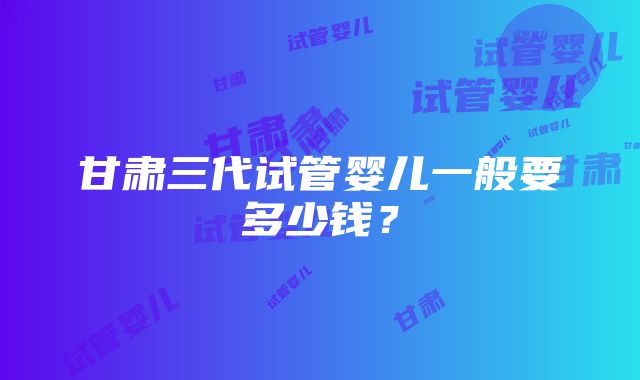 甘肃三代试管婴儿一般要多少钱？