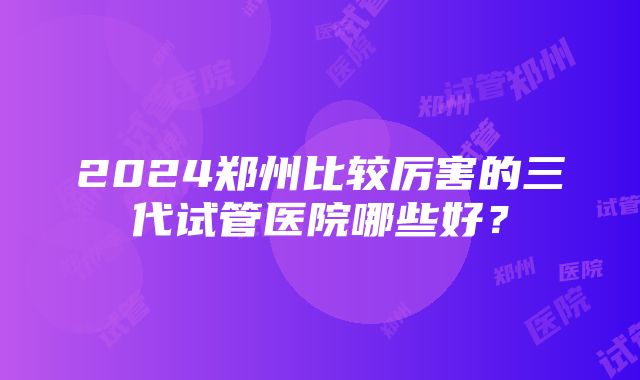 2024郑州比较厉害的三代试管医院哪些好？