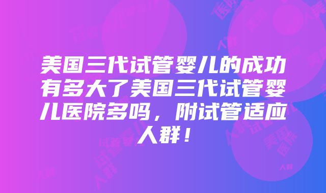 美国三代试管婴儿的成功有多大了美国三代试管婴儿医院多吗，附试管适应人群！