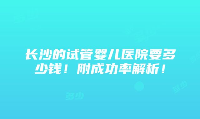 长沙的试管婴儿医院要多少钱！附成功率解析！