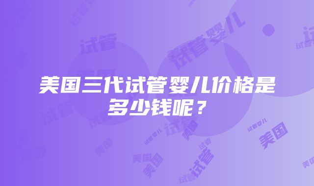 美国三代试管婴儿价格是多少钱呢？