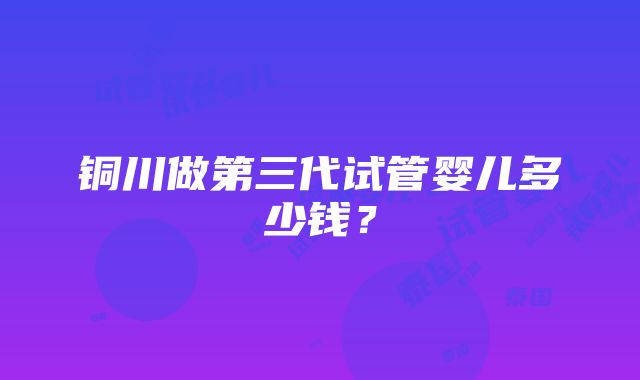 铜川做第三代试管婴儿多少钱？