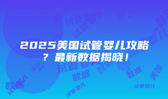 2025美国试管婴儿攻略？最新数据揭晓！