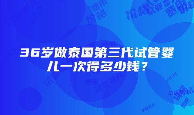 36岁做泰国第三代试管婴儿一次得多少钱？