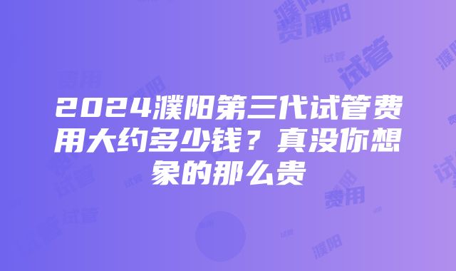 2024濮阳第三代试管费用大约多少钱？真没你想象的那么贵