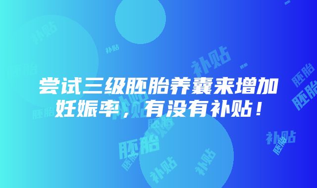 尝试三级胚胎养囊来增加妊娠率，有没有补贴！