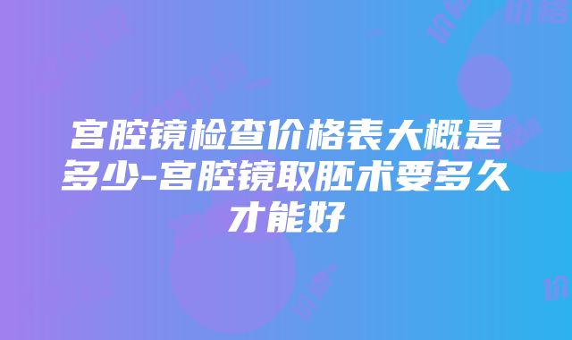 宫腔镜检查价格表大概是多少-宫腔镜取胚术要多久才能好