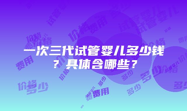 一次三代试管婴儿多少钱？具体含哪些？