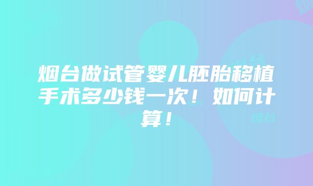 烟台做试管婴儿胚胎移植手术多少钱一次！如何计算！