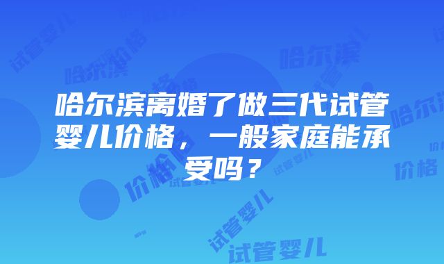 哈尔滨离婚了做三代试管婴儿价格，一般家庭能承受吗？