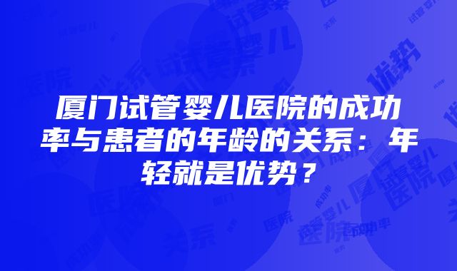 厦门试管婴儿医院的成功率与患者的年龄的关系：年轻就是优势？