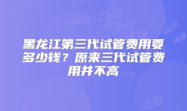 黑龙江第三代试管费用要多少钱？原来三代试管费用并不高