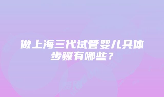 做上海三代试管婴儿具体步骤有哪些？