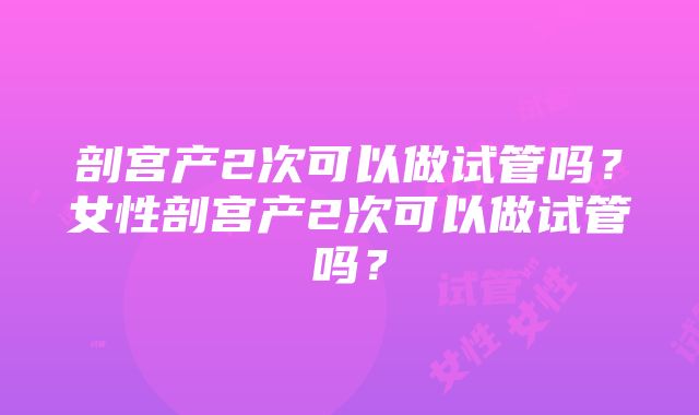 剖宫产2次可以做试管吗？女性剖宫产2次可以做试管吗？