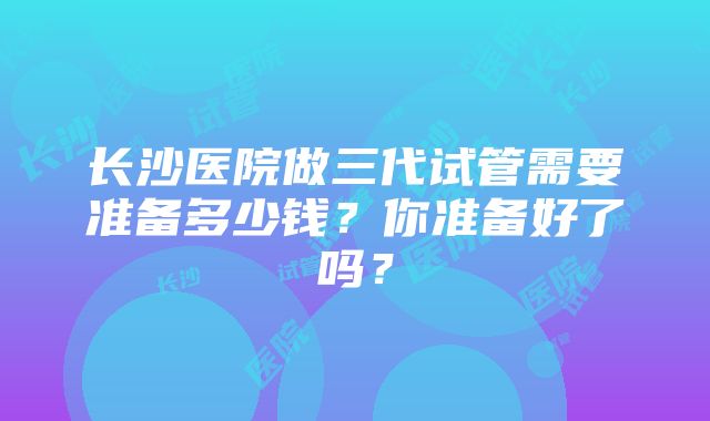 长沙医院做三代试管需要准备多少钱？你准备好了吗？