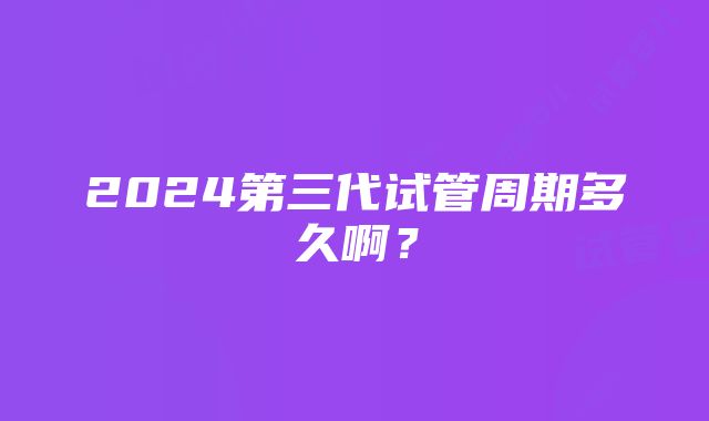 2024第三代试管周期多久啊？