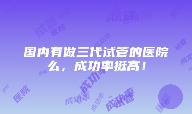 国内有做三代试管的医院么，成功率挺高！