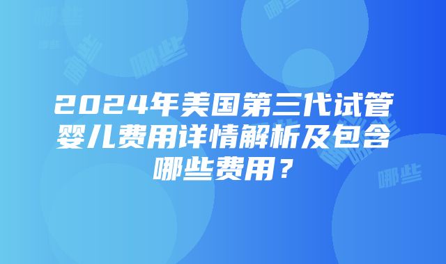 2024年美国第三代试管婴儿费用详情解析及包含哪些费用？