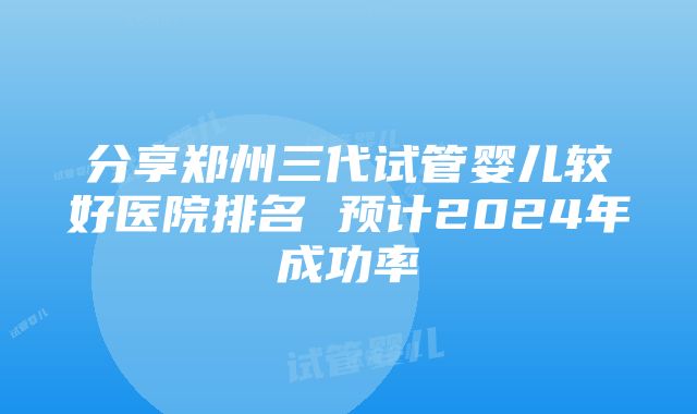 分享郑州三代试管婴儿较好医院排名 预计2024年成功率