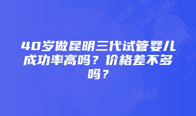 40岁做昆明三代试管婴儿成功率高吗？价格差不多吗？