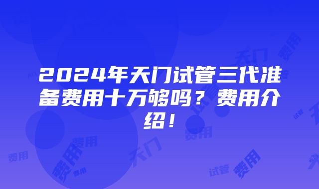 2024年天门试管三代准备费用十万够吗？费用介绍！